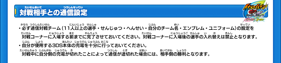 【対戦相手との通信設定】
・必ず通信対戦チーム(11人以上の選手・せんじゅつ・へんせい・自分のチーム名・エンブレム・ユニフォーム)の設定を対戦コーナーに入場する前までに完了させておいてください。対戦コーナーに入場後の選手の入れ替えは禁止となります。
・自分が使用する3DS本体の充電を十分に行っておいてください。対戦中に自分側の充電が切れたことによって通信が途切れた場合には、相手側の勝利となります。