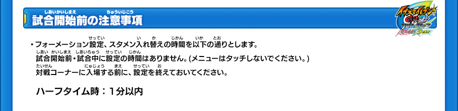 【試合開始前の注意事項】
・フォーメーション設定、スタメン入れ替えの時間を以下の通りとします。試合開始前・試合中に設定の時間はありません。(メニューはタッチしないでください。)対戦コーナーに入場する前に、設定を終えておいてください。
￼
ハーフタイム時:1分以内