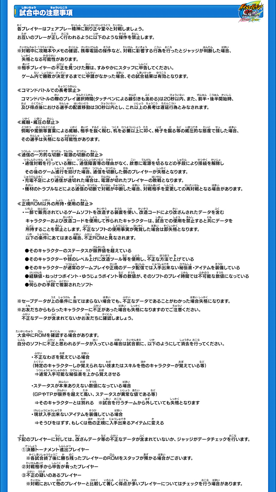 試合中の注意事項】
各プレイヤーはフェアプレー精神に則り正々堂々と対戦しましょう。お互いのプレーが正しく行われるように以下のような操作を禁止します。
※対戦中に攻略本やメモの確認、携帯電話の操作など、対戦に影響する行為を行ったとジャッジが判断した場合、失格となる可能性があります。
※相手プレイヤーの不正を見つけた際は、すみやかにスタッフに申告してください。ゲーム内で勝敗が決定するまでに申請がなかった場合、その試合結果は有効となります。
￼
≪コマンドバトルでの長考禁止≫
コマンドバトルの際のプレイ選択時間(タッチペンによる線引きも含める)は20秒以内、また、前半・後半開始時、及び得点後における選手の配置移動は30秒以内とし、これ以上の長考は遅延行為とみなされます。
￼
≪威嚇・威圧の禁止≫
恫喝や罵倒等言葉による威嚇、相手を鋭く睨む、机を必要以上に叩く、椅子を蹴る等の威圧的な態度で接した場合、その選手は失格になる可能性があります。
￼
≪通信の一方的な切断・電源の切断の禁止≫
・通信対戦を行っている際に、通信障害等の理由がなく、故意に電源を切るなどの手段により接続を解除しその後のゲーム進行を妨げた場合、通信を切断した側のプレイヤーが失格となります。
・充電不足により通信が途切れた場合は、電源が切れたプレイヤーの敗戦となります。
・機材のトラブルなどによる通信の切断で対戦が中断した場合、対戦相手を変更しての再対戦となる場合があります。
￼
≪正規ROM以外の所持・使用の禁止≫
一部で販売されているゲームソフトを改造する装置を使い、改造コードにより改ざんされたデータを含むキャラクターおよび改造コードを使用して作ら れたキャラクターは、試合での使用を禁止すると共にデータを所持することを禁止とします。不正なソフトの使用事実が発覚した場合は即失格となります。以 下の条件にあてはまる場合、不正ROMと見なされます。
￼
●そのキャラクターのステータスが限界値を超えている
●そのキャラクターや技のレベル上げに改造ツール等を使用し、不正な方法で上げている 
●そのキャラクターが通常のゲームプレイや正規のデータ配信では入手出来ない秘伝書・アイテムを装備している
●経験値・ねっけつポイント・ゆうじょうポイント等の数値が、そのソフトのプレイ時間では不可能な数値になっている 
●何らかの手段で複製されたソフト
￼
※セーブデータが上の条件に当てはまらない場合でも、不正なデータであることがわかった場合失格になります。
※お友だちからもらったキャラクターに不正があった場合も失格になりますのでご注意ください。 不正なデータが含まれてないかお友だちに確認しましょう。
￼
大会中にROMを確認する場合があります。 自分のソフトに不正と思われるデータが入っている場合は試合前に、以下のようにして消去を行ってください。
●不正なわざを覚えている場合(特定のキャラクターしか覚えられない技またはスキルを他のキャラクターが覚えている等)
»通常入手可能な秘伝書を上から覚えさせる 
●ステータスが本来ありえない数値になっている場合(GPやTPが限界を超えて高い、ステータスが異常な値である等)
»そのキャラクターとは別れる
※試合を行うチームから外していても失格となります
●現状入手出来ないアイテムを装備している場合
»そうびをはずす、もしくは他の正規に入手出来るアイテムに変える
￼
下記のプレイヤーに対しては、改ざんデータ等の不正なデータが含まれていないか、ジャッジがデータチェックを行います。 
(1)決勝トーナメント進出プレイヤー 
※各試合終了後に勝ち残ったプレイヤーのROMをスタッフが預かる場合がございます。
(2)対戦相手から申告が有ったプレイヤー
(3)不正の疑いのあるプレイヤー 
※対戦において他のプレイヤーと比較して著しく得点が多いプレイヤーについてはチェックを行う場合があります。