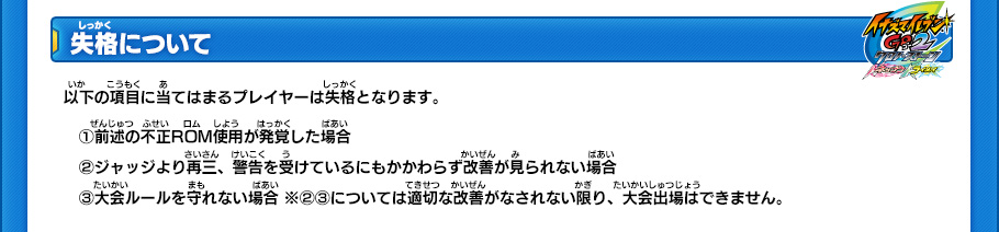 【失格について】
以下の項目に当てはまるプレイヤーは失格となります。
(1)前述の不正ROM使用が発覚した場合
(2)ジャッジより再三、警告を受けているにもかかわらず改善が見られない場合 
(3)大会ルールを守れない場合 ※(2)(3)については適切な改善がなされない限り、大会出場はできません。