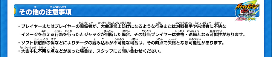 【その他の注意事項】
・プレイヤーまたはプレイヤーの関係者が、大会運営上妨げになるような行為または対戦相手や来場者に不快なイメージを与える行為を行ったとジャッジが判断した場合、その該当プレイヤーは失格・退場となる可能性があります。
・ソフト接触部の傷などによりデータの読み込みが不可能な場合は、その時点で失格となる可能性があります。
・大会中に不明な点などがあった場合は、スタッフにお問い合わせください。