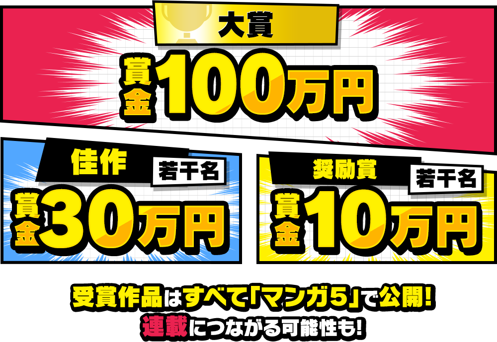 大賞：賞金100万円／佳作：若干名 賞金30万円／奨励賞：若干名 賞金10万円 受賞作品はすべて「マンガ５」で公開!連載につながる可能性も!