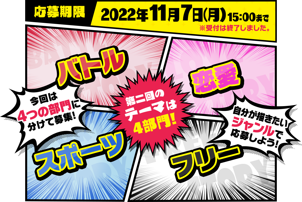 応募期限 2022年11月7日（月）15：00まで ※受付は終了しました。第二回のテーマは4部門! 今回は4つの部門に分けて募集! バトル／恋愛／スポーツ／フリー