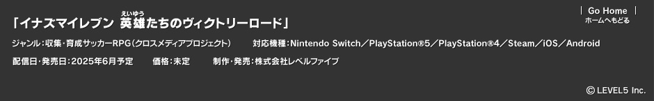「イナズマイレブン 英雄たちのヴィクトリーロード」ジャンル：クロスメディアプロジェクト／収集・育成サッカーRPG／対応機種：Nintendo Switch／PlayStation®5／PlayStation®4／Steam／iOS／Android／配信日・発売日：2025年6月予定／価格：未定／制作・発売：株式会社レベルファイブ　(c)LEVEL5 Inc.