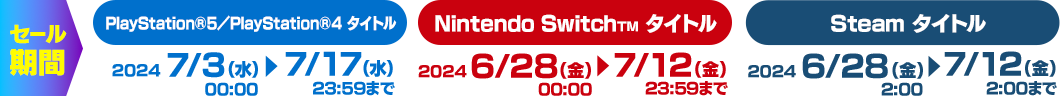 セール期間／Nintendo Switch タイトル：2024年6月28日(金)00:00 ▶ 2024年7月12日(金)23:59まで／Steam タイトル：2024年6月28日(金)2:00 ▶ 2024年7月12日(金)2:00まで PlayStation®5／PlayStation®4 タイトル：2024年7月3日(水)00:00 ▶ 2024年7月17日(水)23:59まで